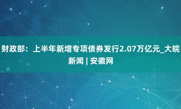 财政部：上半年新增专项债券发行2.07万亿元_大皖新闻 | 安徽网