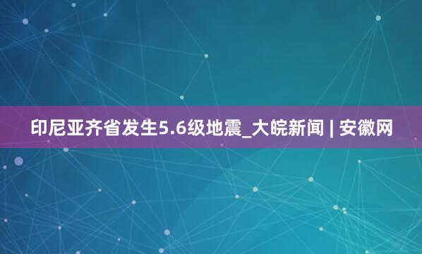 印尼亚齐省发生5.6级地震_大皖新闻 | 安徽网