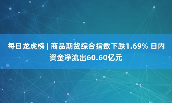 每日龙虎榜 | 商品期货综合指数下跌1.69% 日内资金净流出60.60亿元