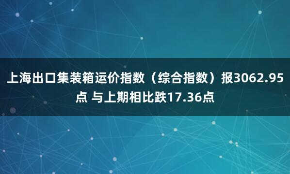 上海出口集装箱运价指数（综合指数）报3062.95点 与上期相比跌17.36点