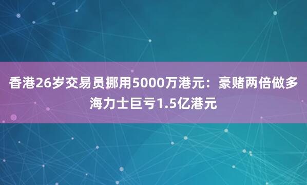 香港26岁交易员挪用5000万港元：豪赌两倍做多海力士巨亏1.5亿港元