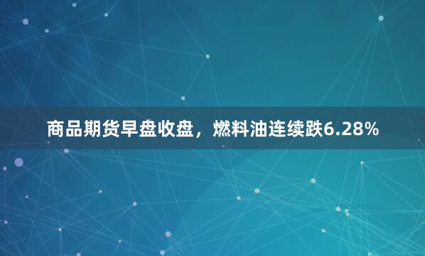 商品期货早盘收盘，燃料油连续跌6.28%