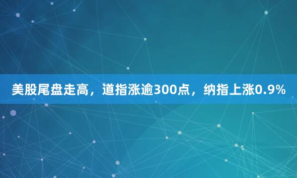 美股尾盘走高,道指涨逾300点,纳指上涨0.9%