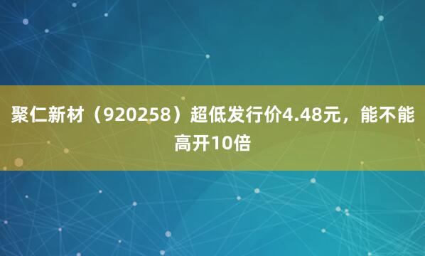 聚仁新材(920258)超低发行价4.48元,能不能高开10倍