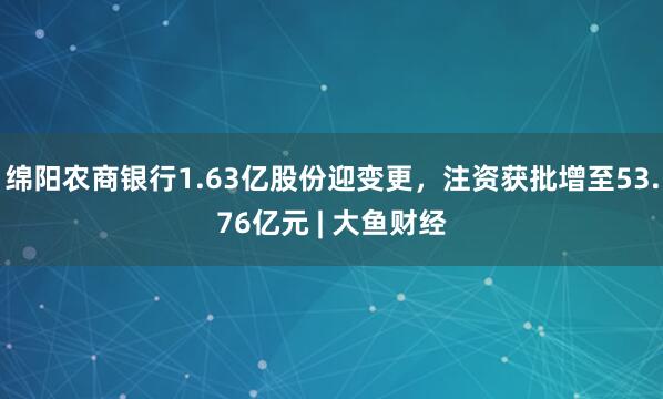 绵阳农商银行1.63亿股份迎变更,注资获批增至53.76亿元 | 大鱼财经