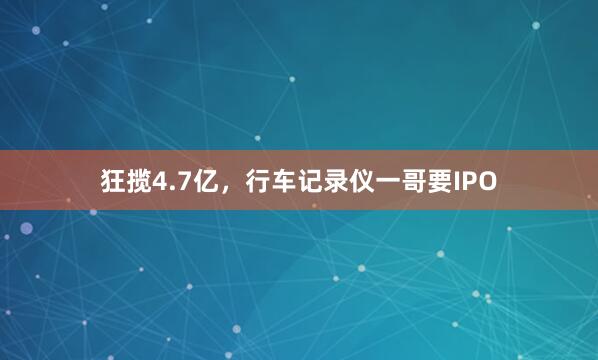 狂揽4.7亿,行车记录仪一哥要IPO