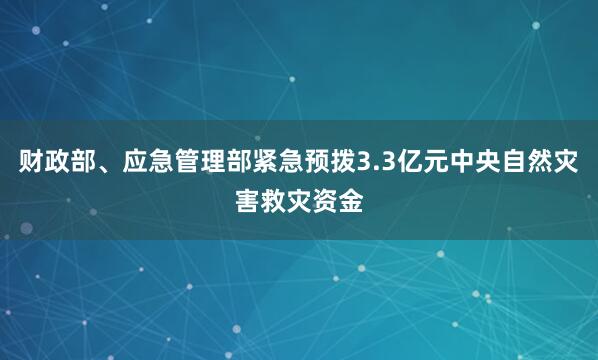 财政部、应急管理部紧急预拨3.3亿元中央自然灾害救灾资金