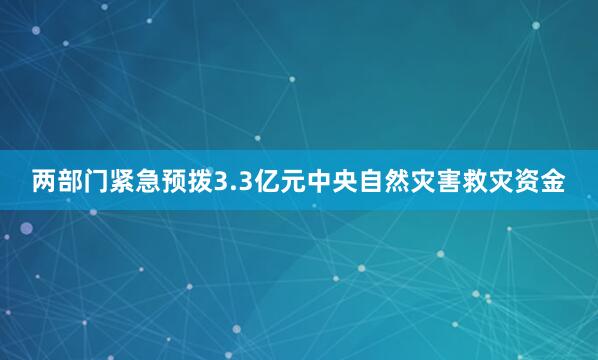 两部门紧急预拨3.3亿元中央自然灾害救灾资金