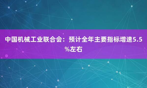 中国机械工业联合会:预计全年主要指标增速5.5%左右