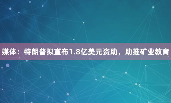 媒体：特朗普拟宣布1.8亿美元资助，助推矿业教育