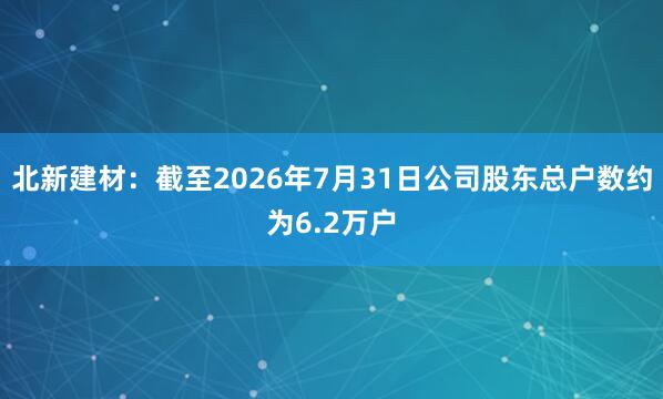 北新建材：截至2026年7月31日公司股东总户数约为6.2万户