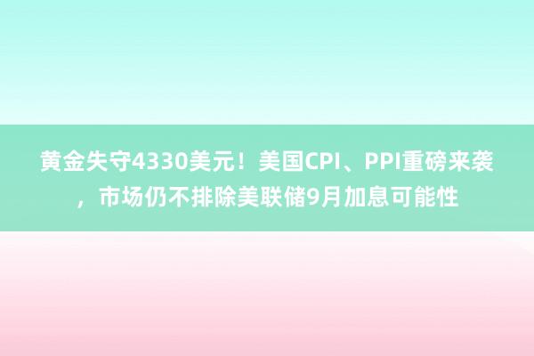黄金失守4330美元！美国CPI、PPI重磅来袭，市场仍不排除美联储9月加息可能性