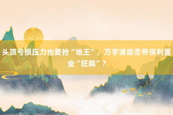 头顶亏损压力也要抢“地王”，万宇清能否带保利置业“狂飙”？