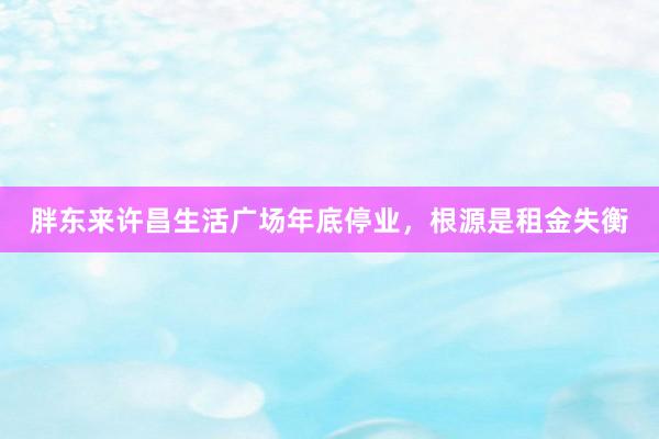 胖东来许昌生活广场年底停业，根源是租金失衡
