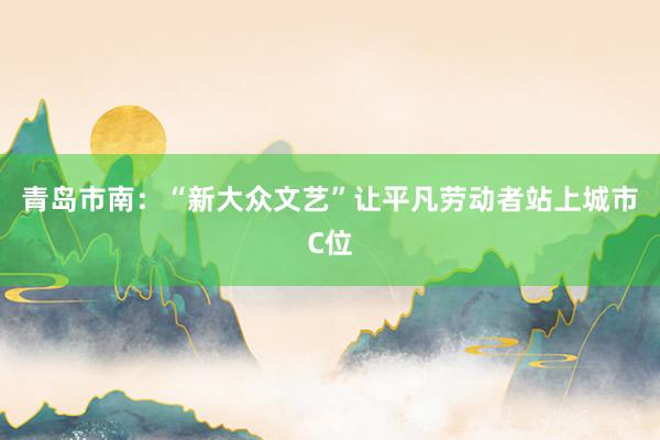 青岛市南：“新大众文艺”让平凡劳动者站上城市C位