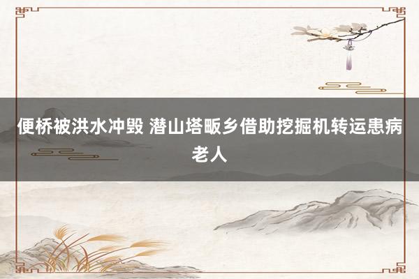 便桥被洪水冲毁 潜山塔畈乡借助挖掘机转运患病老人