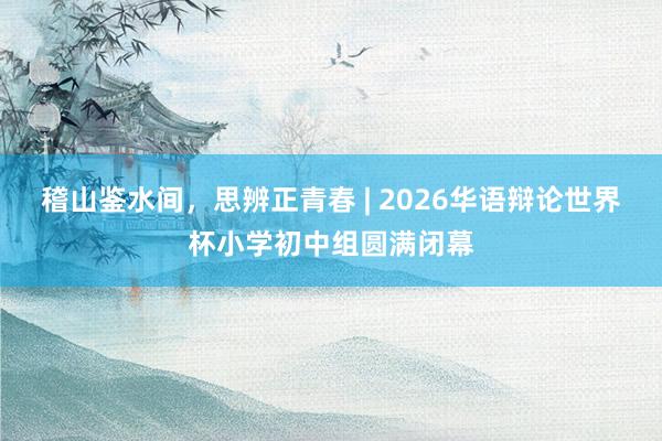 稽山鉴水间，思辨正青春 | 2026华语辩论世界杯小学初中组圆满闭幕