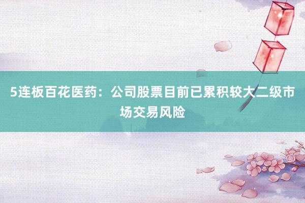 5连板百花医药：公司股票目前已累积较大二级市场交易风险