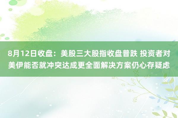 8月12日收盘：美股三大股指收盘普跌 投资者对美伊能否就冲突达成更全面解决方案仍心存疑虑
