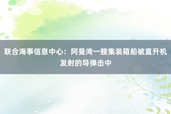 联合海事信息中心：阿曼湾一艘集装箱船被直升机发射的导弹击中