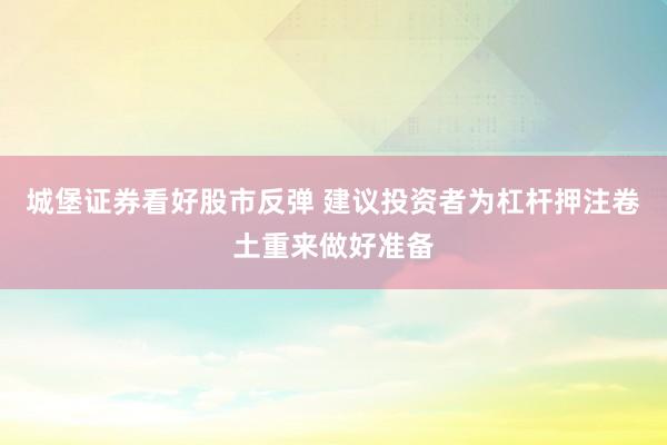 城堡证券看好股市反弹 建议投资者为杠杆押注卷土重来做好准备