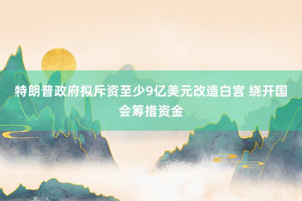 特朗普政府拟斥资至少9亿美元改造白宫 绕开国会筹措资金