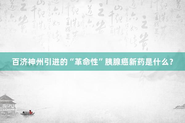 百济神州引进的“革命性”胰腺癌新药是什么？