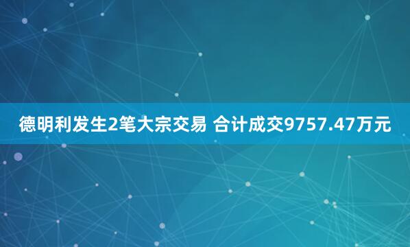 德明利发生2笔大宗交易 合计成交9757.47万元