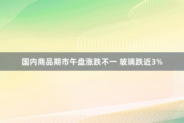 国内商品期市午盘涨跌不一 玻璃跌近3%