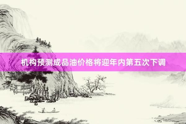 机构预测成品油价格将迎年内第五次下调
