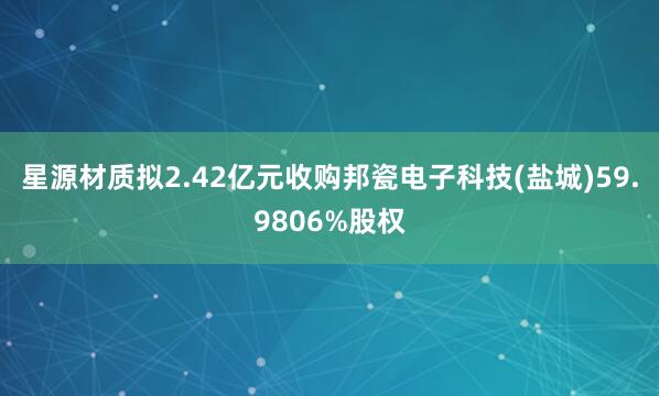 星源材质拟2.42亿元收购邦瓷电子科技(盐城)59.9806%股权