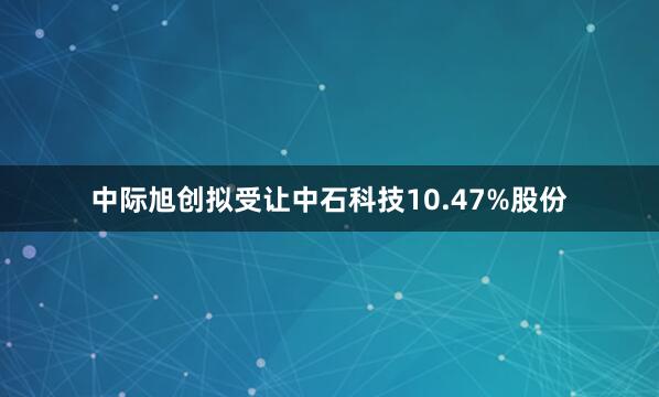 中际旭创拟受让中石科技10.47%股份