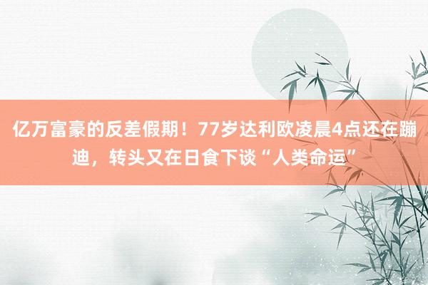 亿万富豪的反差假期！77岁达利欧凌晨4点还在蹦迪，转头又在日食下谈“人类命运”