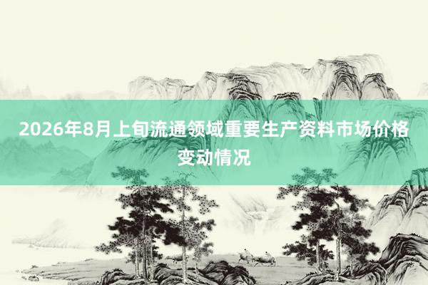 2026年8月上旬流通领域重要生产资料市场价格变动情况