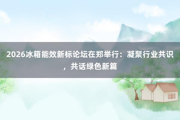 2026冰箱能效新标论坛在郑举行：凝聚行业共识，共话绿色新篇