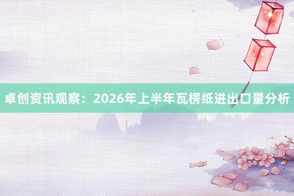 卓创资讯观察：2026年上半年瓦楞纸进出口量分析
