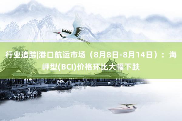 行业追踪|港口航运市场（8月8日-8月14日）：海岬型(BCI)价格环比大幅下跌