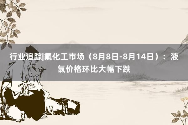 行业追踪|氟化工市场（8月8日-8月14日）：液氯价格环比大幅下跌