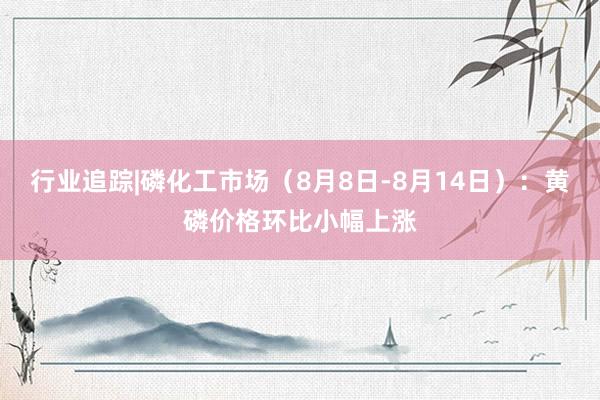 行业追踪|磷化工市场（8月8日-8月14日）：黄磷价格环比小幅上涨
