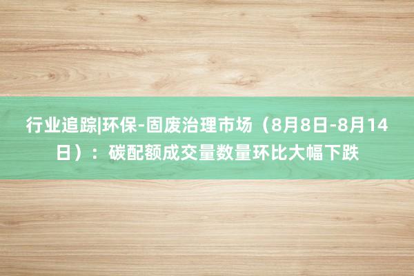 行业追踪|环保-固废治理市场（8月8日-8月14日）：碳配额成交量数量环比大幅下跌