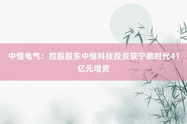 中恒电气：控股股东中恒科技投资获宁德时代41亿元增资