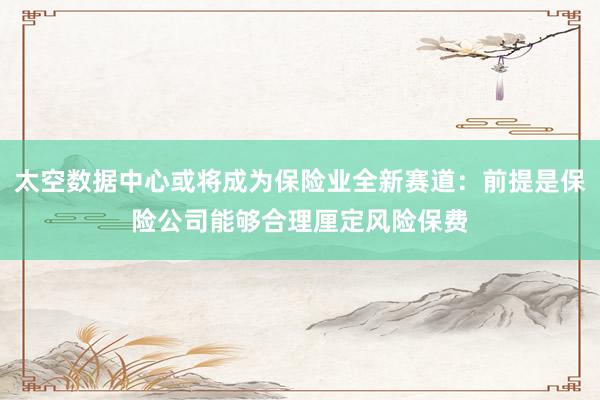 太空数据中心或将成为保险业全新赛道：前提是保险公司能够合理厘定风险保费