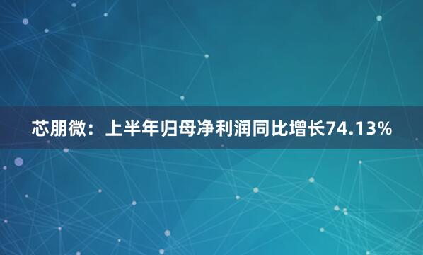 芯朋微：上半年归母净利润同比增长74.13%
