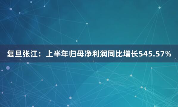 复旦张江：上半年归母净利润同比增长545.57%