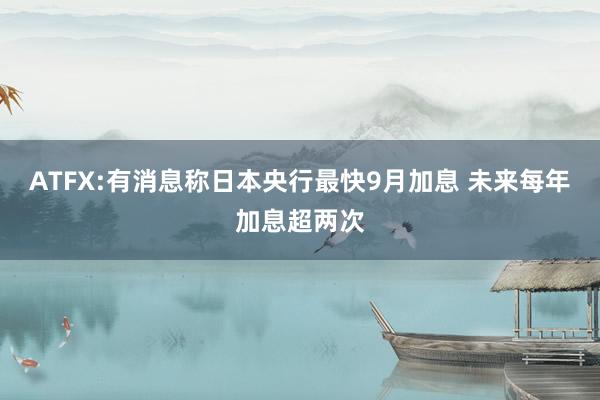ATFX:有消息称日本央行最快9月加息 未来每年加息超两次