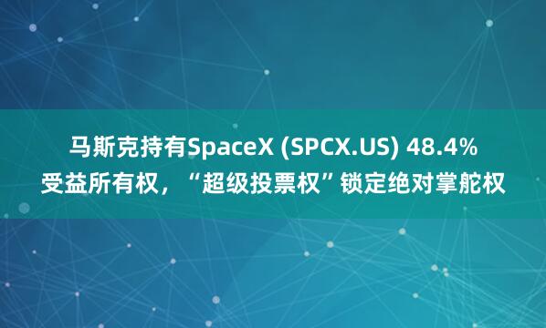 马斯克持有SpaceX (SPCX.US) 48.4%受益所有权，“超级投票权”锁定绝对掌舵权