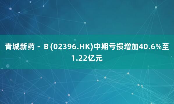 青城新药－Ｂ(02396.HK)中期亏损增加40.6%至1.22亿元
