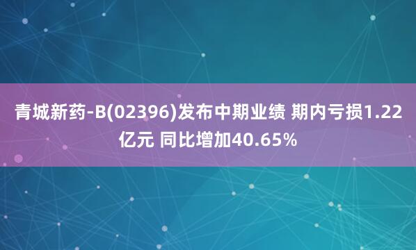 青城新药-B(02396)发布中期业绩 期内亏损1.22亿元 同比增加40.65%