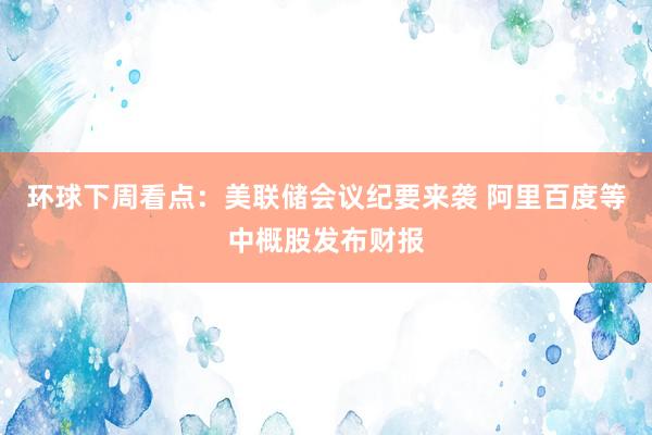 环球下周看点：美联储会议纪要来袭 阿里百度等中概股发布财报