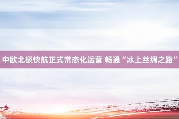 中欧北极快航正式常态化运营 畅通“冰上丝绸之路”
